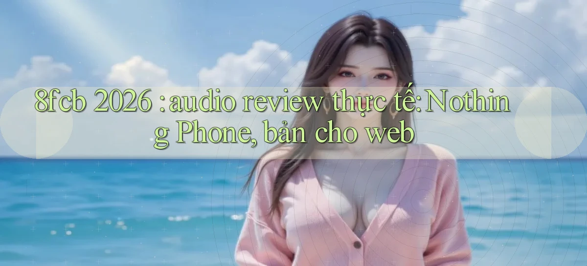 8fcb 2026 audio review thực tế Nothing Phone, bản cho web
