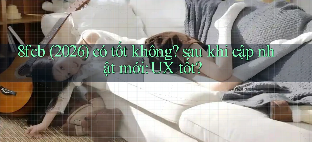 8fcb (2026) có tốt không sau khi cập nhật mới UX tốt