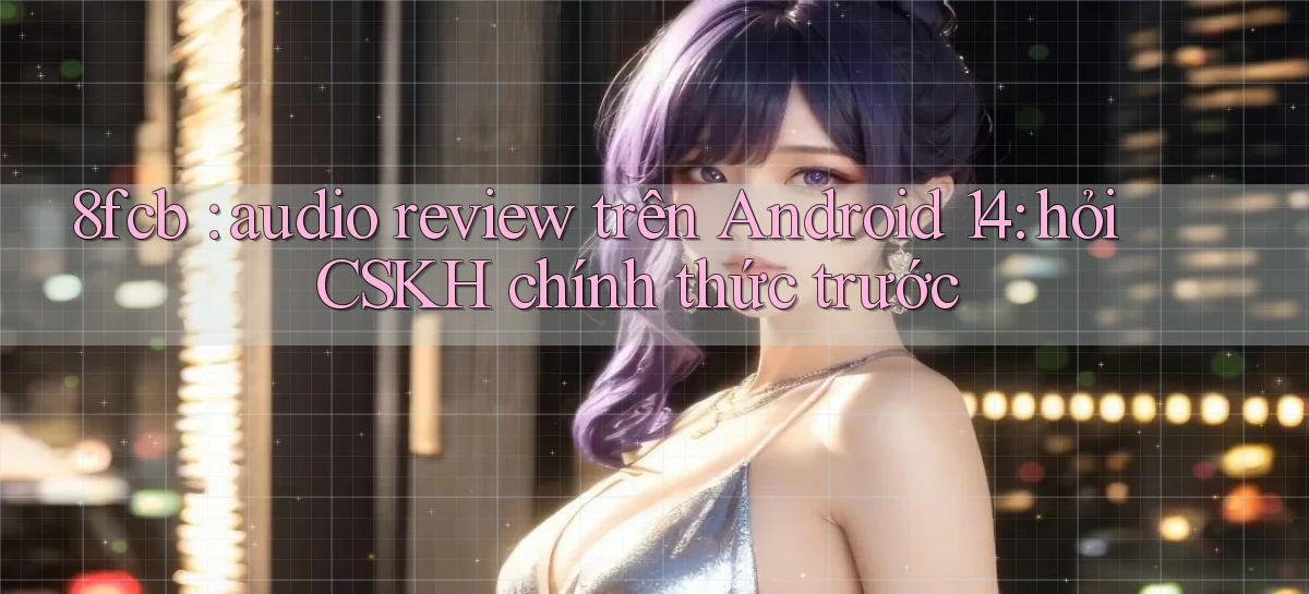 8fcb audio review trên Android 14 hỏi CSKH chính thức trước