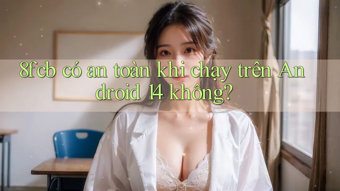 8fcb có an toàn khi chạy trên Android 14 không?