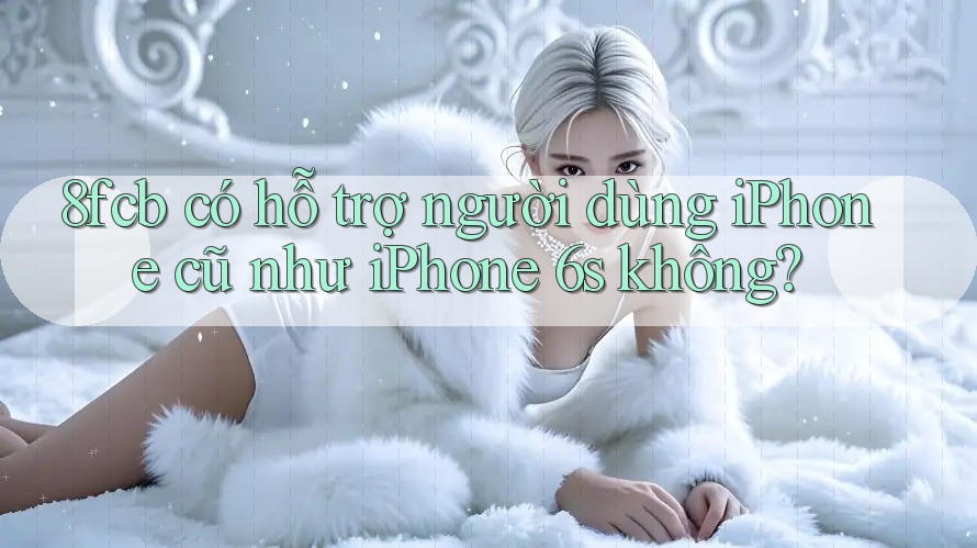 8fcb có hỗ trợ người dùng iPhone cũ như iPhone 6s không? 8fcb có hỗ trợ người dùng iPhone cũ như iPhone 6s không?