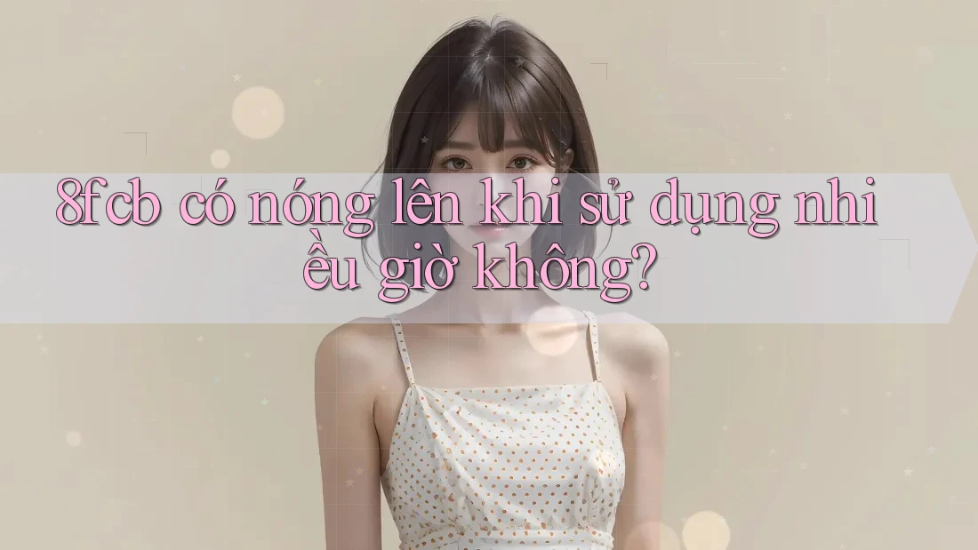 8fcb có nóng lên khi sử dụng nhiều giờ không? 8fcb có nóng lên khi sử dụng nhiều giờ không?