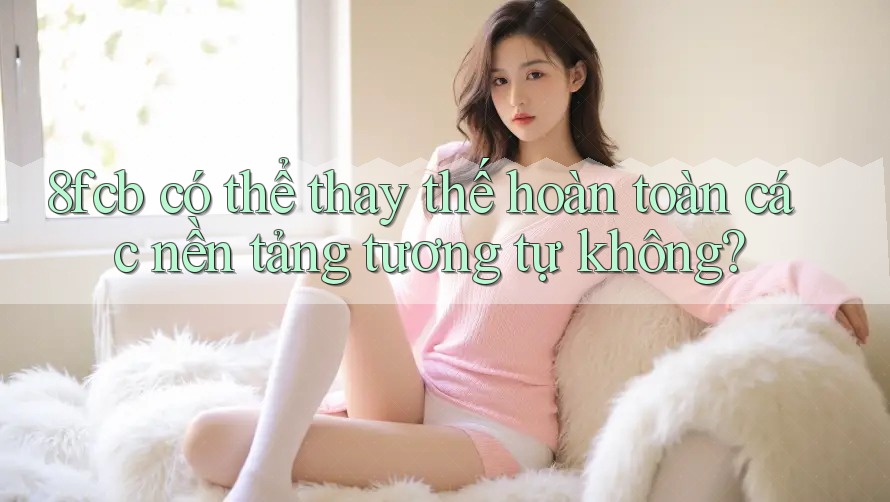 8fcb có thể thay thế hoàn toàn các nền tảng tương tự không? 8fcb có thể thay thế hoàn toàn các nền tảng tương tự không?