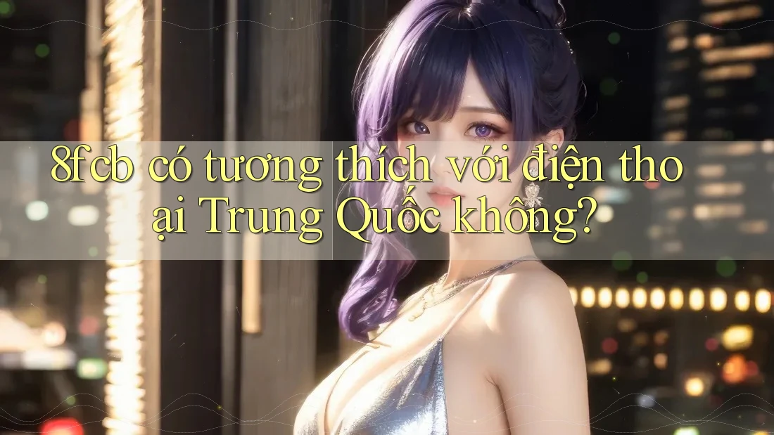 8fcb có tương thích với điện thoại Trung Quốc không?