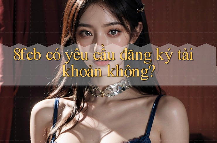 8fcb có yêu cầu đăng ký tài khoản không? 8fcb có yêu cầu đăng ký tài khoản không?
