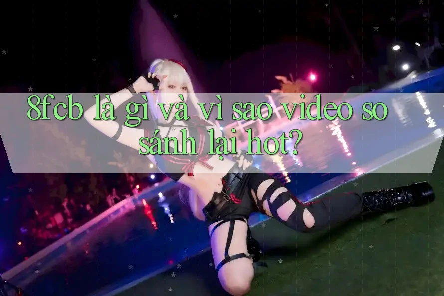 8fcb là gì và vì sao video so sánh lại hot? 8fcb là gì và vì sao video so sánh lại hot?