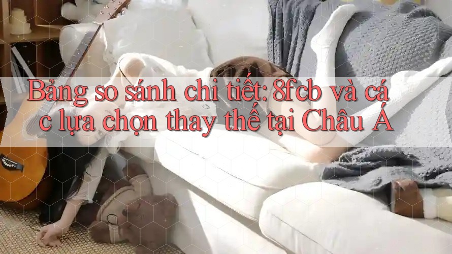Bảng so sánh chi tiết: 8fcb và các lựa chọn thay thế tại Châu Á Bảng so sánh chi tiết: 8fcb và các lựa chọn thay thế tại Châu Á