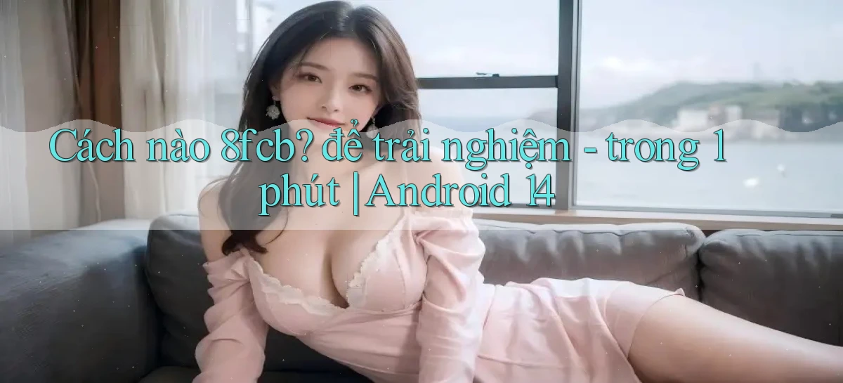 Cách nào 8fcb để trải nghiệm   trong 1 phút Android 14