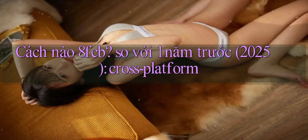 Cách nào 8fcb so với 1 năm trước (2025) cross platform