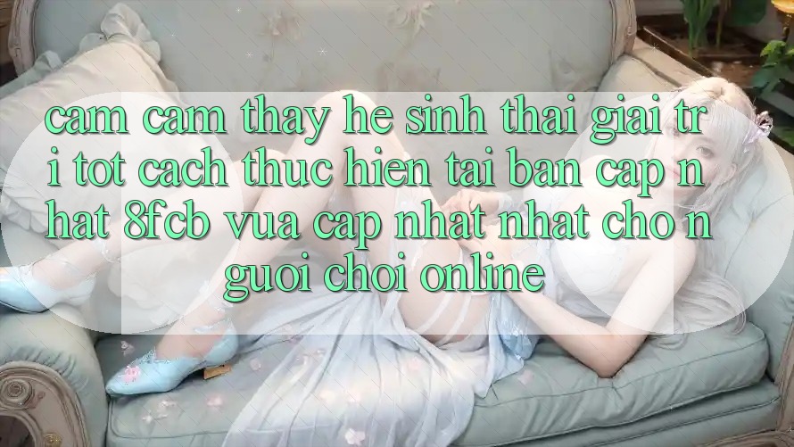 Cảm cảm thấy Hệ Sinh Thái Giải Trí Tốt: Cách thực hiện Tải Bản Cập Nhật 8fcb Vừa cập nhật Nhất Cho Người Chơi Online Cảm cảm thấy Hệ Sinh Thái Giải Trí Tốt: Cách thực hiện Tải Bản Cập Nhật 8fcb Vừa cập nhật Nhất Cho Người Chơi Online