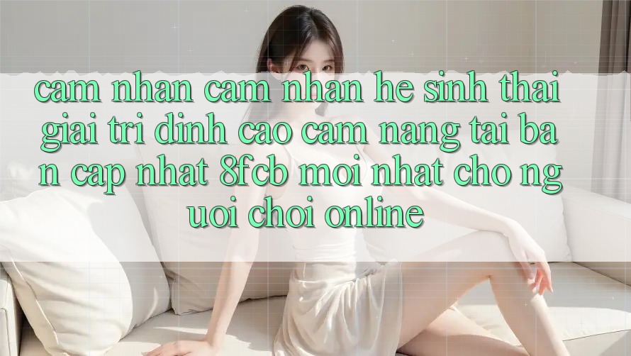 Cảm nhận cảm nhận Hệ Sinh Thái Giải Trí Đỉnh Cao: Cẩm nang Tải Bản Cập Nhật 8fcb Mới Nhất Cho Người Chơi Online