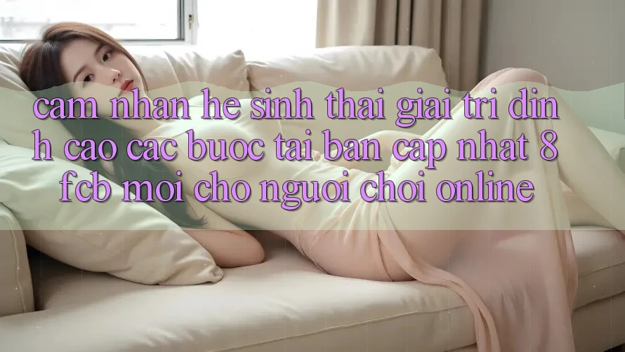 Cảm nhận Hệ Sinh Thái Giải Trí Đỉnh cao: Các bước Tải Bản Cập Nhật 8fcb Mới Cho Người Chơi Online Cảm nhận Hệ Sinh Thái Giải Trí Đỉnh cao: Các bước Tải Bản Cập Nhật 8fcb Mới Cho Người Chơi Online