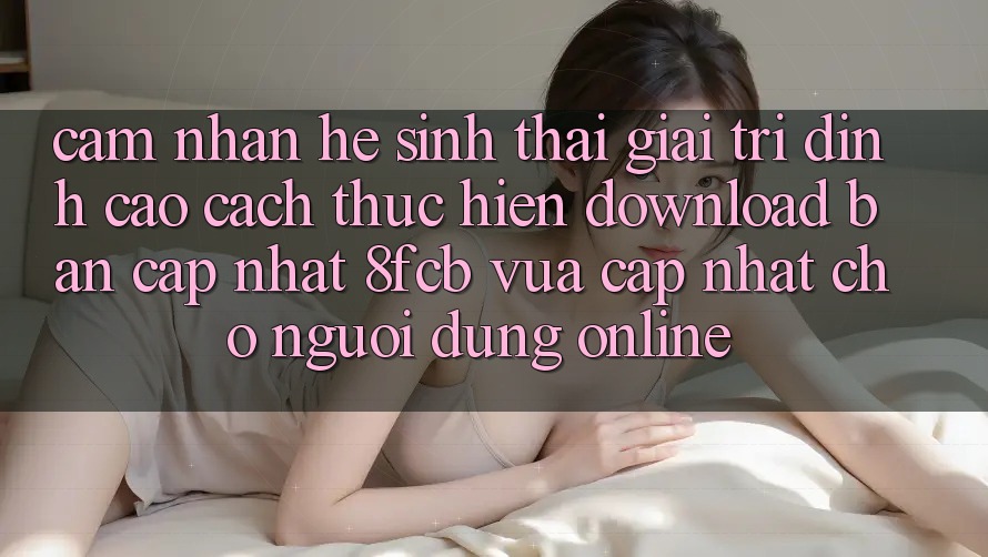 Cảm nhận Hệ Sinh Thái Giải Trí Đỉnh Cao: Cách thực hiện Download Bản Cập Nhật 8fcb Vừa cập nhật Cho Người dùng Online Cảm nhận Hệ Sinh Thái Giải Trí Đỉnh Cao: Cách thực hiện Download Bản Cập Nhật 8fcb Vừa cập nhật Cho Người dùng Online