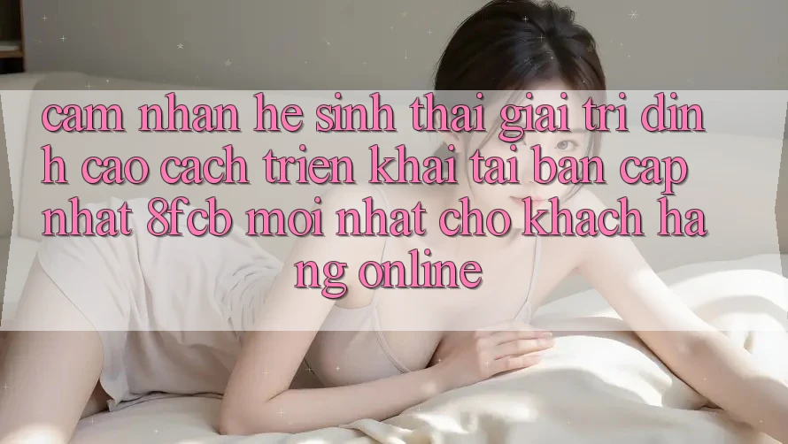 Cảm nhận Hệ Sinh Thái Giải Trí Đỉnh Cao: Cách triển khai Tải Bản Cập Nhật 8fcb Mới Nhất Cho Khách hàng Online Cảm nhận Hệ Sinh Thái Giải Trí Đỉnh Cao: Cách triển khai Tải Bản Cập Nhật 8fcb Mới Nhất Cho Khách hàng Online