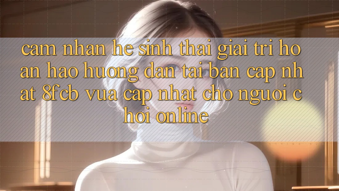Cảm nhận Hệ Sinh Thái Giải Trí Hoàn hảo: Hướng Dẫn Tải Bản Cập Nhật 8fcb Vừa cập nhật Cho Người Chơi Online