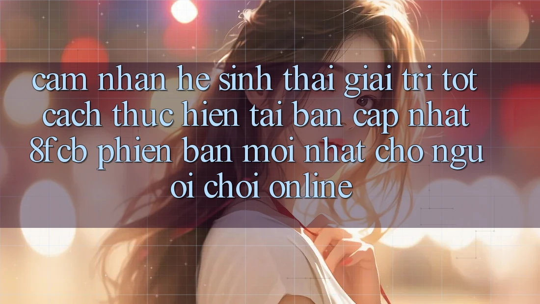 Cảm nhận Hệ Sinh Thái Giải Trí Tốt: Cách thực hiện Tải Bản Cập Nhật 8fcb Phiên bản mới Nhất Cho Người Chơi Online