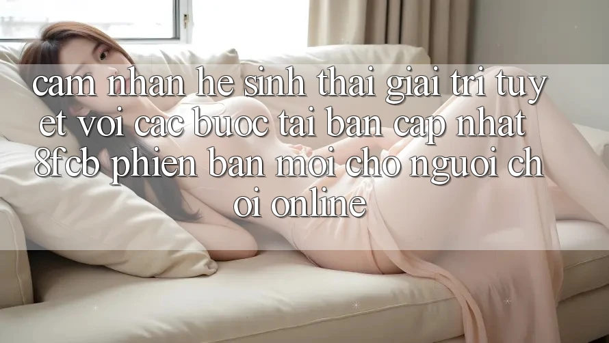 Cảm nhận Hệ Sinh Thái Giải Trí Tuyệt vời: Các bước Tải Bản Cập Nhật 8fcb Phiên bản mới Cho Người Chơi Online Cảm nhận Hệ Sinh Thái Giải Trí Tuyệt vời: Các bước Tải Bản Cập Nhật 8fcb Phiên bản mới Cho Người Chơi Online