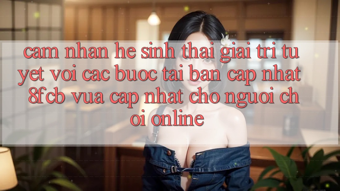Cảm nhận Hệ Sinh Thái Giải Trí Tuyệt vời: Các bước Tải Bản Cập Nhật 8fcb Vừa cập nhật Cho Người Chơi Online