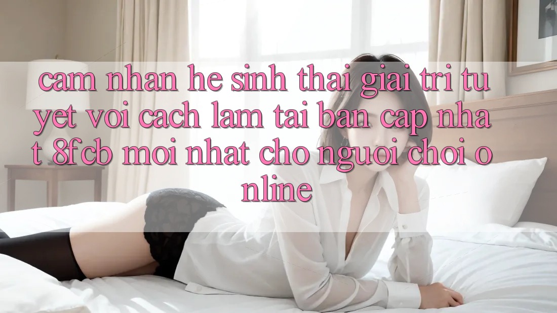 Cảm nhận Hệ Sinh Thái Giải Trí Tuyệt vời: Cách làm Tải Bản Cập Nhật 8fcb Mới Nhất Cho Người Chơi Online