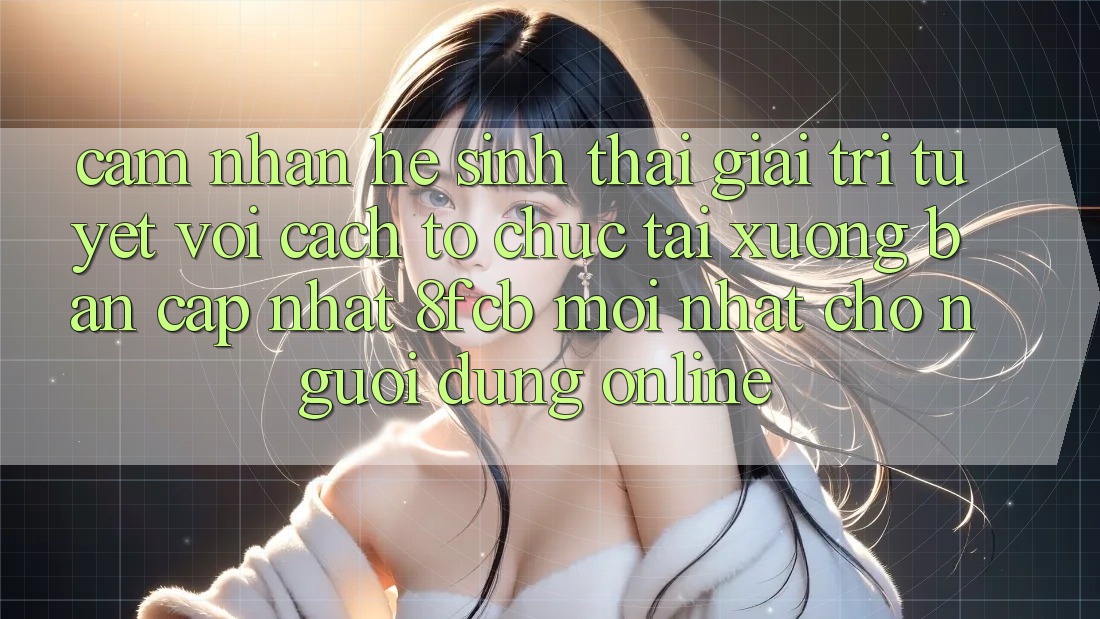 Cảm nhận Hệ Sinh Thái Giải Trí Tuyệt vời: Cách tổ chức Tải xuống Bản Cập Nhật 8fcb Mới Nhất Cho Người dùng Online Cảm nhận Hệ Sinh Thái Giải Trí Tuyệt vời: Cách tổ chức Tải xuống Bản Cập Nhật 8fcb Mới Nhất Cho Người dùng Online