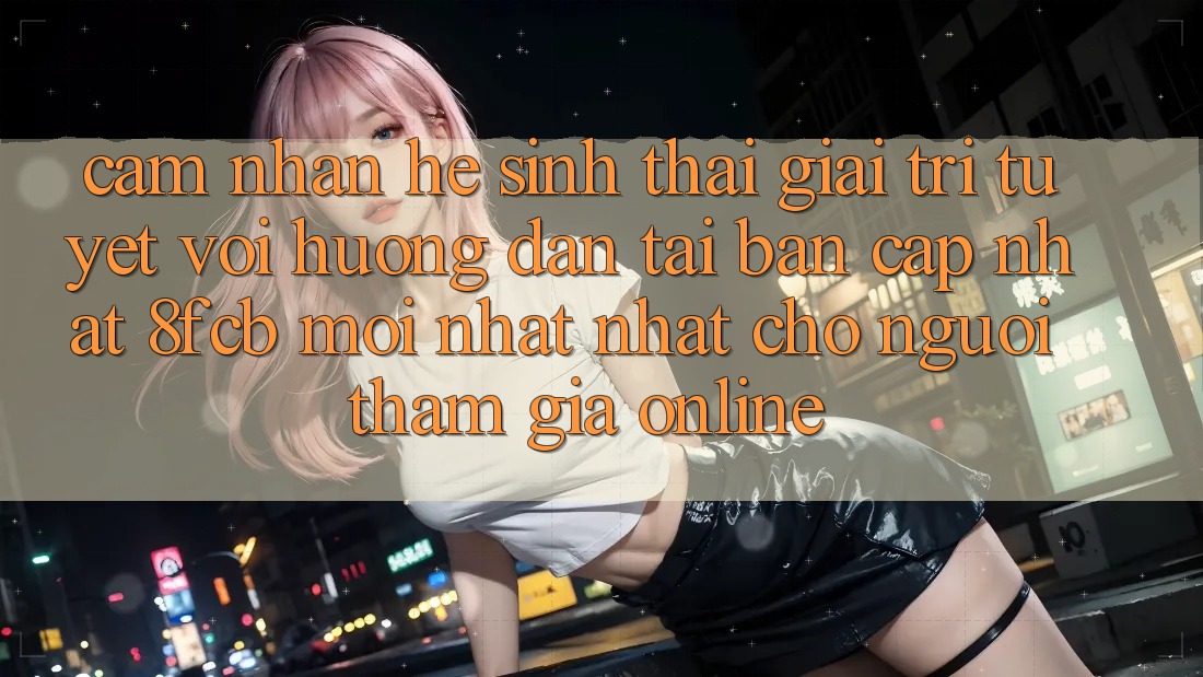 Cảm nhận Hệ Sinh Thái Giải Trí Tuyệt vời: Hướng Dẫn Tải Bản Cập Nhật 8fcb Mới nhất Nhất Cho Người tham gia Online