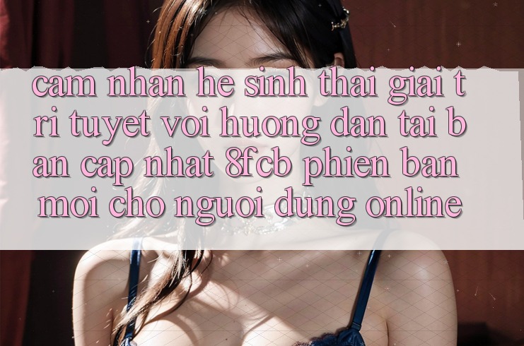 Cảm nhận Hệ Sinh Thái Giải Trí Tuyệt vời: Hướng Dẫn Tải Bản Cập Nhật 8fcb Phiên bản mới Cho Người dùng Online
