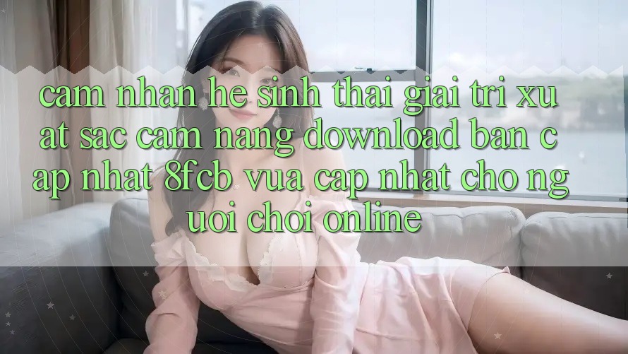 Cảm nhận Hệ Sinh Thái Giải Trí Xuất sắc: Cẩm nang Download Bản Cập Nhật 8fcb Vừa cập nhật Cho Người Chơi Online Cảm nhận Hệ Sinh Thái Giải Trí Xuất sắc: Cẩm nang Download Bản Cập Nhật 8fcb Vừa cập nhật Cho Người Chơi Online
