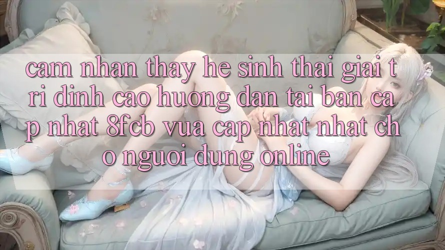Cảm nhận thấy Hệ Sinh Thái Giải Trí Đỉnh Cao: Hướng Dẫn Tải Bản Cập Nhật 8fcb Vừa cập nhật Nhất Cho Người dùng Online
