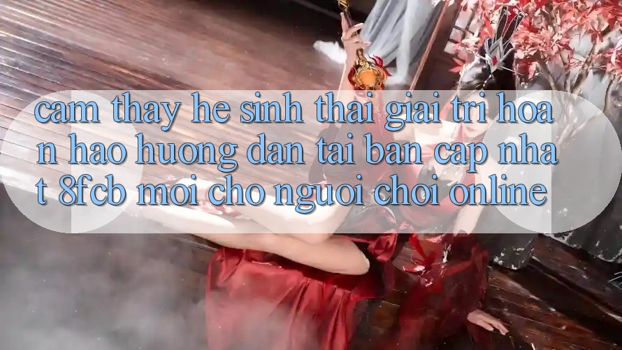 Cảm thấy Hệ Sinh Thái Giải Trí Hoàn hảo: Hướng Dẫn Tải Bản Cập Nhật 8fcb Mới Cho Người Chơi Online Cảm thấy Hệ Sinh Thái Giải Trí Hoàn hảo: Hướng Dẫn Tải Bản Cập Nhật 8fcb Mới Cho Người Chơi Online