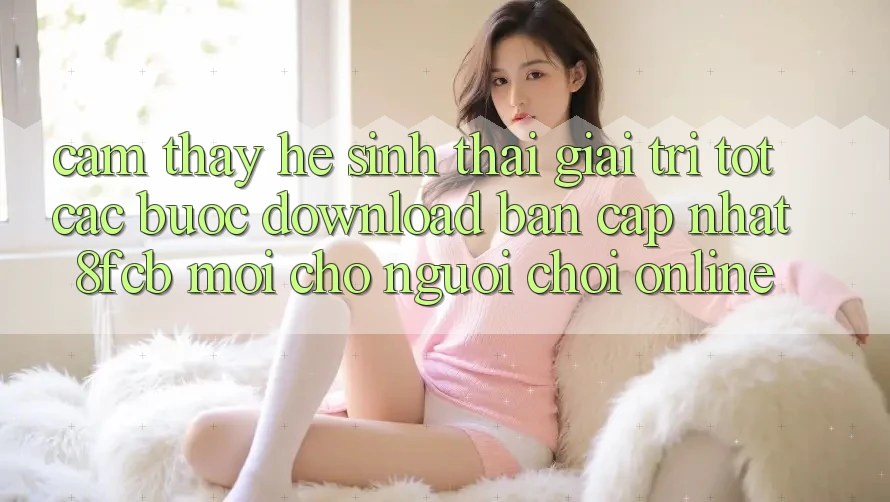 Cảm thấy Hệ Sinh Thái Giải Trí Tốt: Các bước Download Bản Cập Nhật 8fcb Mới Cho Người Chơi Online Cảm thấy Hệ Sinh Thái Giải Trí Tốt: Các bước Download Bản Cập Nhật 8fcb Mới Cho Người Chơi Online