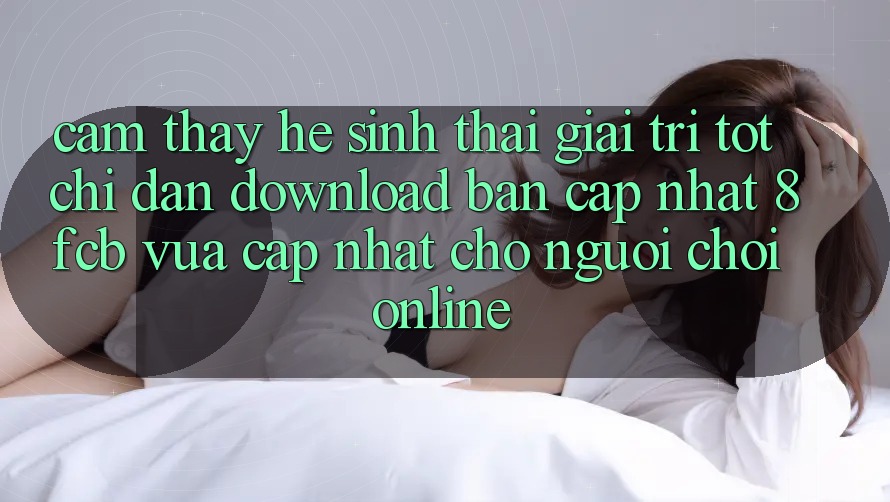Cảm thấy Hệ Sinh Thái Giải Trí Tốt: Chỉ dẫn Download Bản Cập Nhật 8fcb Vừa cập nhật Cho Người Chơi Online