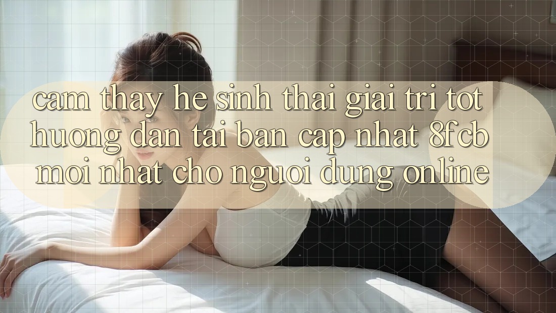Cảm thấy Hệ Sinh Thái Giải Trí Tốt: Hướng Dẫn Tải Bản Cập Nhật 8fcb Mới Nhất Cho Người dùng Online Cảm thấy Hệ Sinh Thái Giải Trí Tốt: Hướng Dẫn Tải Bản Cập Nhật 8fcb Mới Nhất Cho Người dùng Online