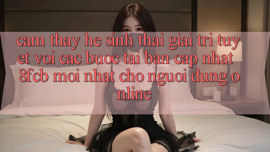Cảm thấy Hệ Sinh Thái Giải Trí Tuyệt vời: Các bước Tải Bản Cập Nhật 8fcb Mới Nhất Cho Người dùng Online