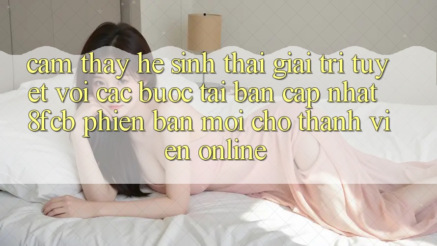 Cảm thấy Hệ Sinh Thái Giải Trí Tuyệt vời: Các bước Tải Bản Cập Nhật 8fcb Phiên bản mới Cho Thành viên Online Cảm thấy Hệ Sinh Thái Giải Trí Tuyệt vời: Các bước Tải Bản Cập Nhật 8fcb Phiên bản mới Cho Thành viên Online