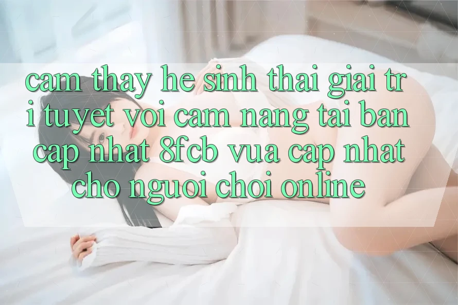Cảm thấy Hệ Sinh Thái Giải Trí Tuyệt vời: Cẩm nang Tải Bản Cập Nhật 8fcb Vừa cập nhật Cho Người Chơi Online