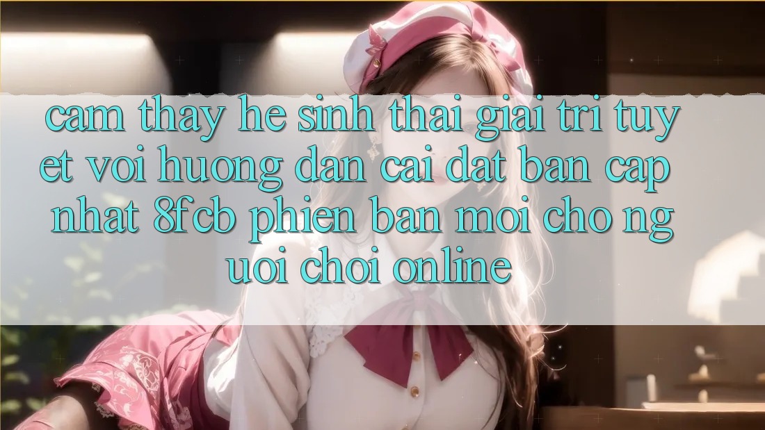 Cảm thấy Hệ Sinh Thái Giải Trí Tuyệt vời: Hướng Dẫn Cài đặt Bản Cập Nhật 8fcb Phiên bản mới Cho Người Chơi Online