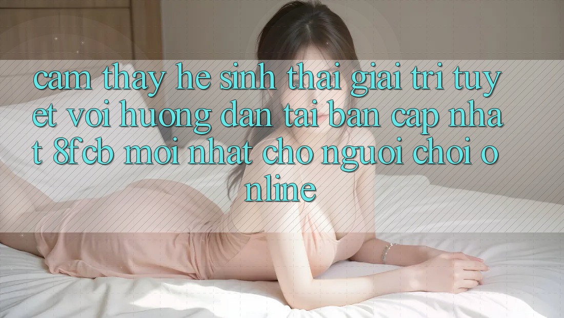 Cảm thấy Hệ Sinh Thái Giải Trí Tuyệt vời: Hướng dẫn Tải Bản Cập Nhật 8fcb Mới Nhất Cho Người Chơi Online