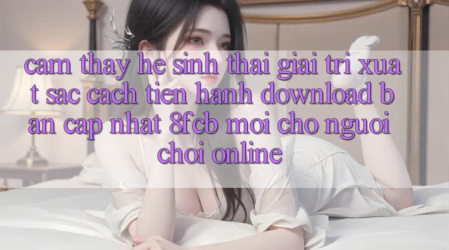 Cảm thấy Hệ Sinh Thái Giải Trí Xuất sắc: Cách tiến hành Download Bản Cập Nhật 8fcb Mới Cho Người Chơi Online Cảm thấy Hệ Sinh Thái Giải Trí Xuất sắc: Cách tiến hành Download Bản Cập Nhật 8fcb Mới Cho Người Chơi Online