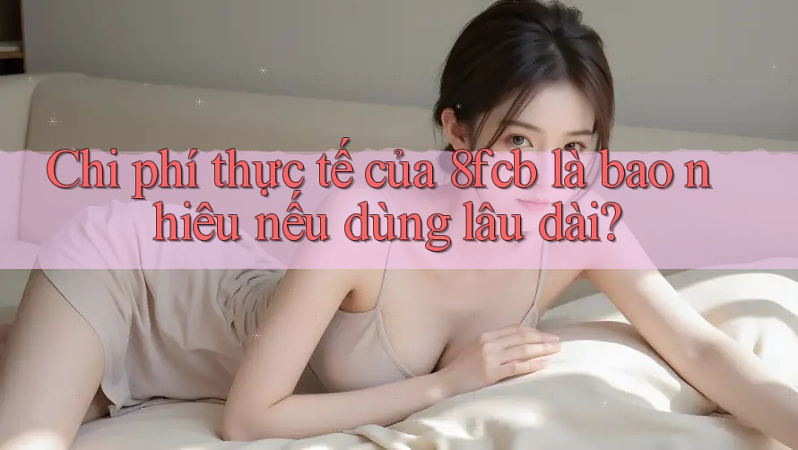 Chi phí thực tế của 8fcb là bao nhiêu nếu dùng lâu dài? Chi phí thực tế của 8fcb là bao nhiêu nếu dùng lâu dài?