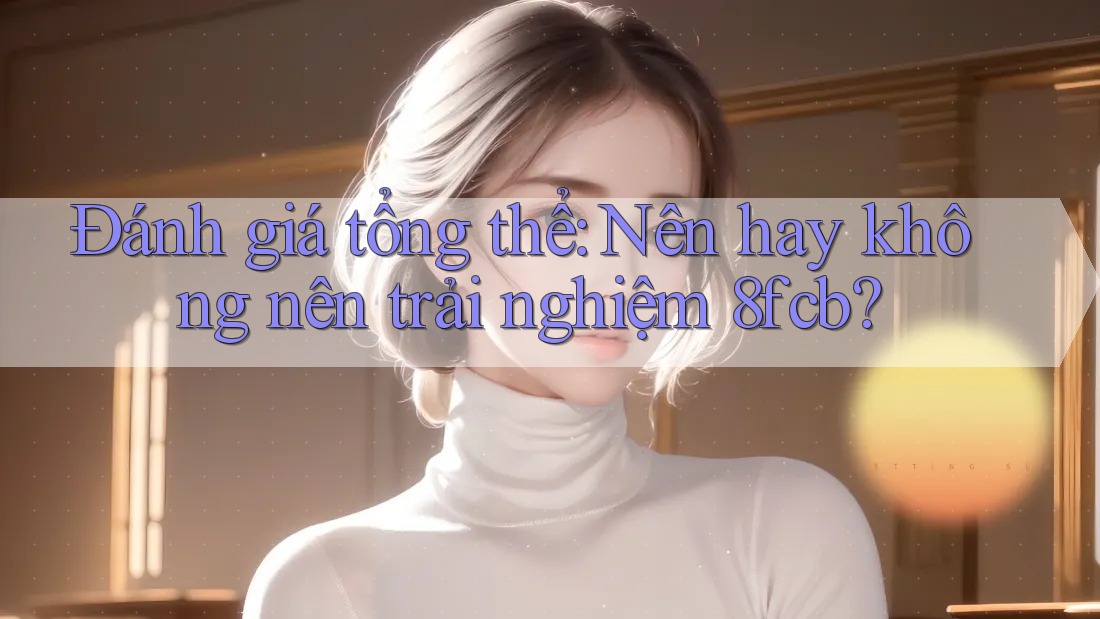 Đánh giá tổng thể: Nên hay không nên trải nghiệm 8fcb? Đánh giá tổng thể: Nên hay không nên trải nghiệm 8fcb?