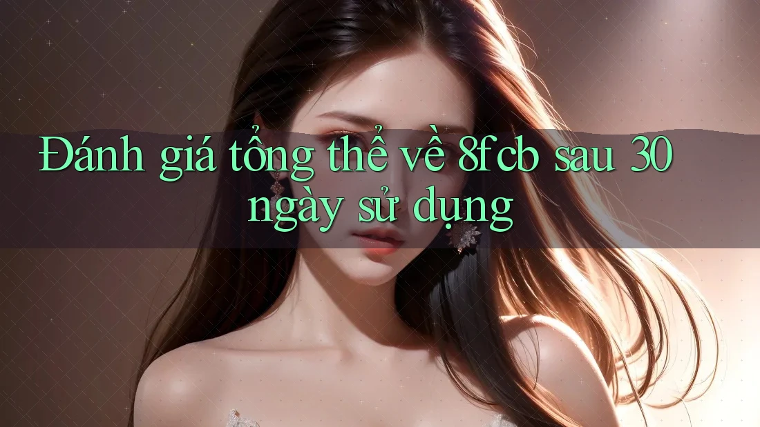 Đánh giá tổng thể về 8fcb sau 30 ngày sử dụng