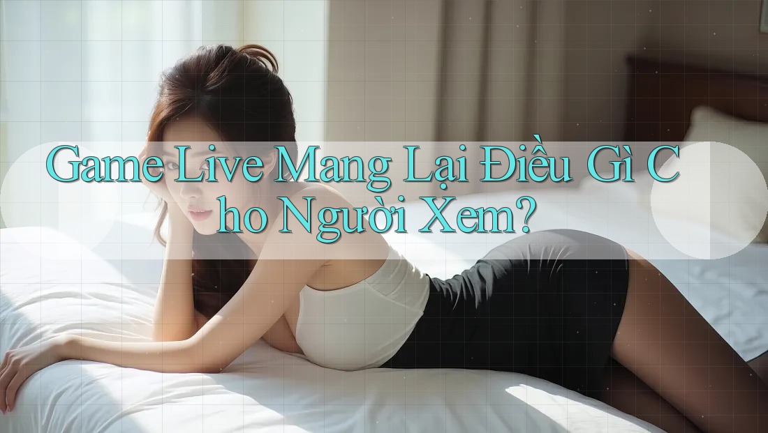 Game Live Mang Lại Điều Gì Cho Người Xem? Game Live Mang Lại Điều Gì Cho Người Xem?