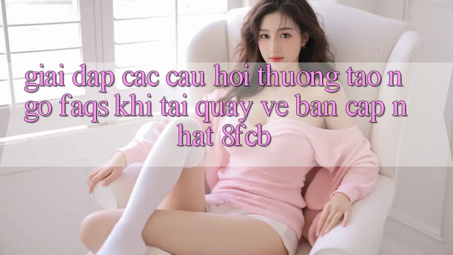 Giải Đáp Các Câu Hỏi Thường Tao ngộ (FAQs) Khi Tải quay về Bản Cập Nhật 8fcb Giải Đáp Các Câu Hỏi Thường Tao ngộ (FAQs) Khi Tải quay về Bản Cập Nhật 8fcb