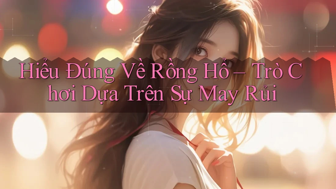 Hiểu Đúng Về Rồng Hổ – Trò Chơi Dựa Trên Sự May Rủi Hiểu Đúng Về Rồng Hổ – Trò Chơi Dựa Trên Sự May Rủi