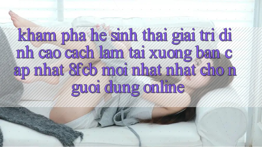 Khám phá Hệ Sinh Thái Giải Trí Đỉnh Cao: Cách làm Tải xuống Bản Cập Nhật 8fcb Mới nhất Nhất Cho Người dùng Online Khám phá Hệ Sinh Thái Giải Trí Đỉnh Cao: Cách làm Tải xuống Bản Cập Nhật 8fcb Mới nhất Nhất Cho Người dùng Online