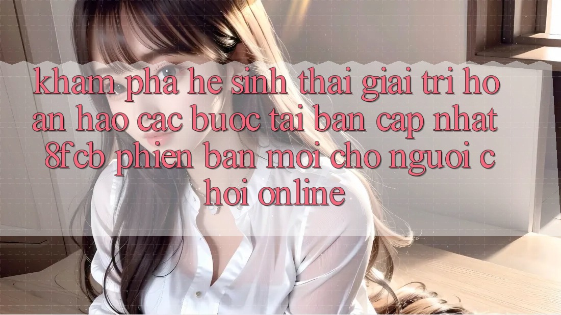 Khám phá Hệ Sinh Thái Giải Trí Hoàn hảo: Các bước Tải Bản Cập Nhật 8fcb Phiên bản mới Cho Người Chơi Online Khám phá Hệ Sinh Thái Giải Trí Hoàn hảo: Các bước Tải Bản Cập Nhật 8fcb Phiên bản mới Cho Người Chơi Online