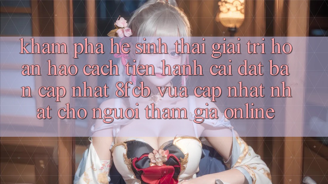 Khám phá Hệ Sinh Thái Giải Trí Hoàn hảo: Cách tiến hành Cài đặt Bản Cập Nhật 8fcb Vừa cập nhật Nhất Cho Người tham gia Online