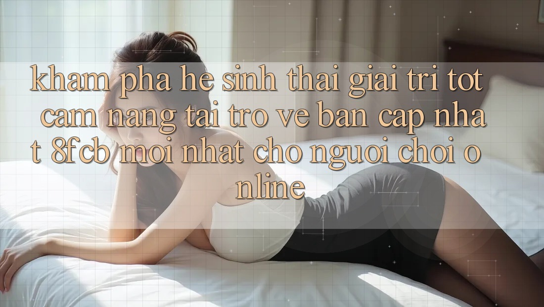 Khám phá Hệ Sinh Thái Giải Trí Tốt: Cẩm nang Tải trở về Bản Cập Nhật 8fcb Mới Nhất Cho Người Chơi Online