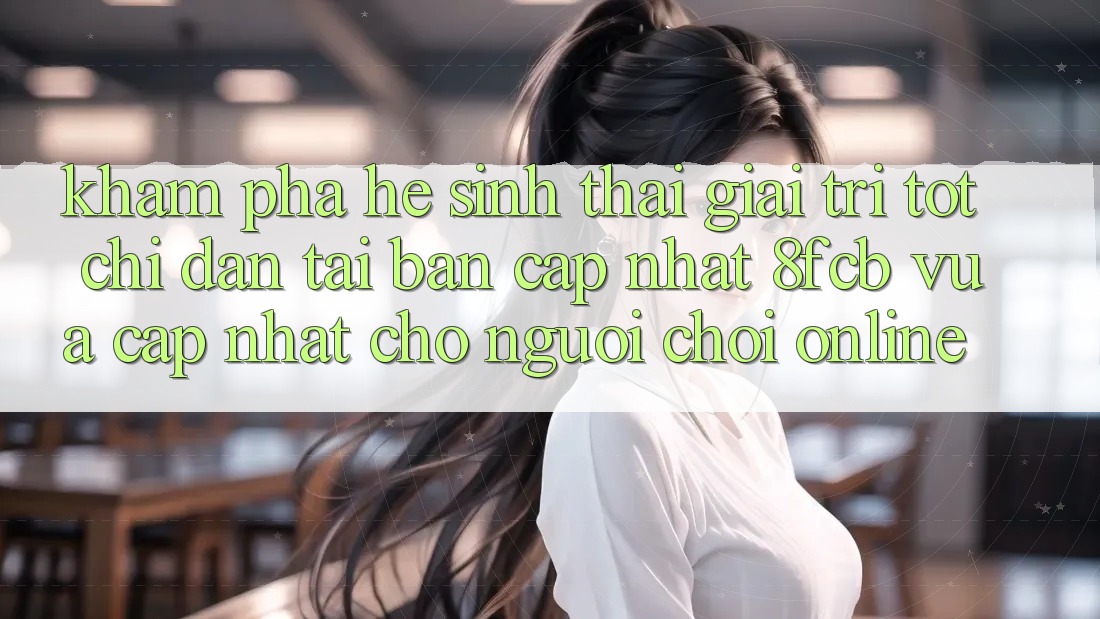 Khám phá Hệ Sinh Thái Giải Trí Tốt: Chỉ dẫn Tải Bản Cập Nhật 8fcb Vừa cập nhật Cho Người Chơi Online Khám phá Hệ Sinh Thái Giải Trí Tốt: Chỉ dẫn Tải Bản Cập Nhật 8fcb Vừa cập nhật Cho Người Chơi Online