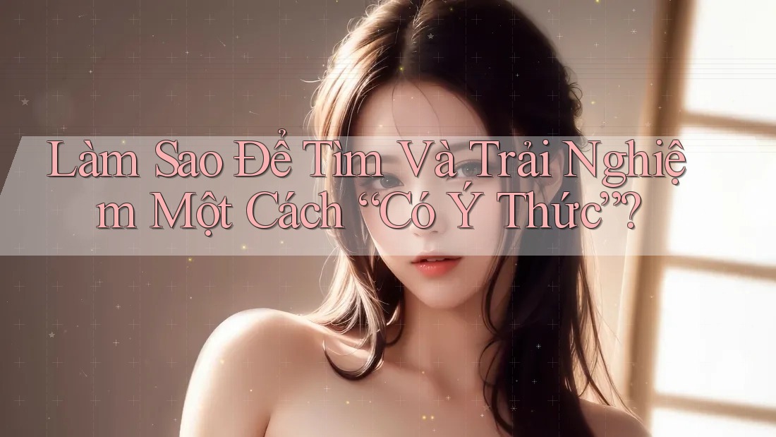 Làm Sao Để Tìm Và Trải Nghiệm Một Cách “Có Ý Thức”? Làm Sao Để Tìm Và Trải Nghiệm Một Cách “Có Ý Thức”?